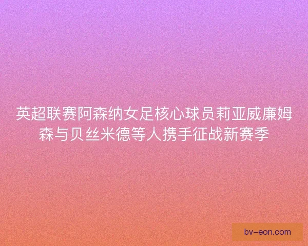 英超联赛阿森纳女足核心球员莉亚威廉姆森与贝丝米德等人携手征战新赛季 英超联赛阿森纳女足核心球员莉亚威廉姆森与贝丝米德等人携手征战新赛季