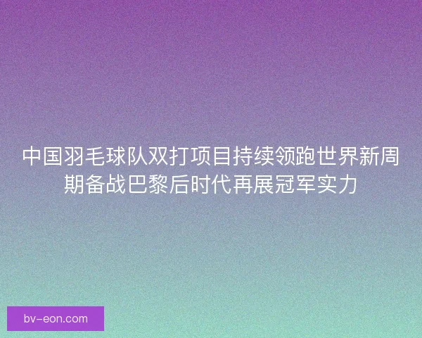 中国羽毛球队双打项目持续领跑世界新周期备战巴黎后时代再展冠军实力 中国羽毛球队双打项目持续领跑世界新周期备战巴黎后时代再展冠军实力