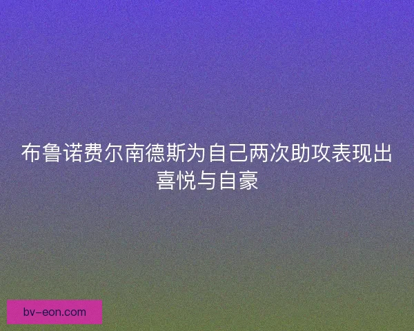 布鲁诺费尔南德斯为自己两次助攻表现出喜悦与自豪 布鲁诺费尔南德斯为自己两次助攻表现出喜悦与自豪