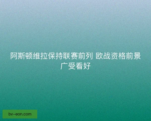 阿斯顿维拉保持联赛前列 欧战资格前景广受看好