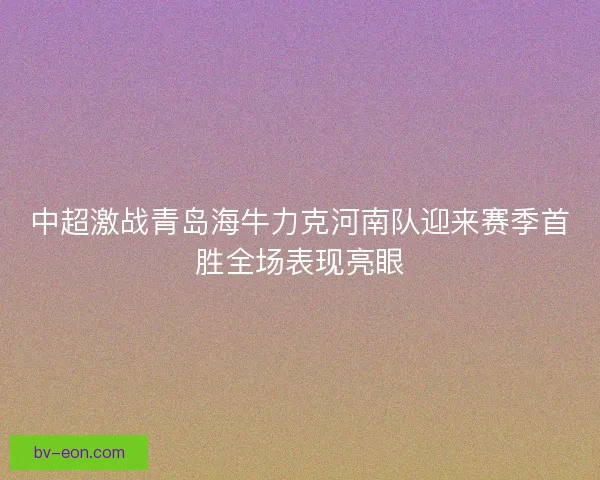 中超激战青岛海牛力克河南队迎来赛季首胜全场表现亮眼