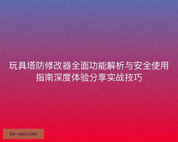 玩具塔防修改器全面功能解析与安全使用指南深度体验分享实战技巧