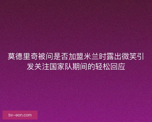 莫德里奇被问是否加盟米兰时露出微笑引发关注国家队期间的轻松回应