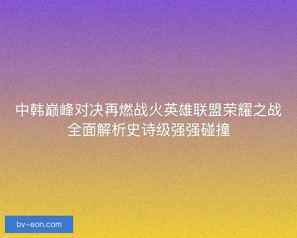 中韩巅峰对决再燃战火英雄联盟荣耀之战全面解析史诗级强强碰撞