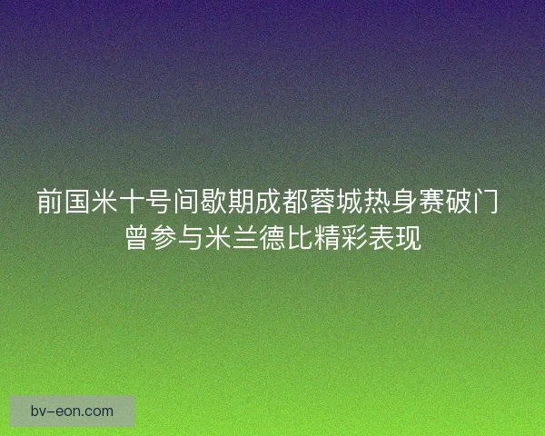 前国米十号间歇期成都蓉城热身赛破门 曾参与米兰德比精彩表现