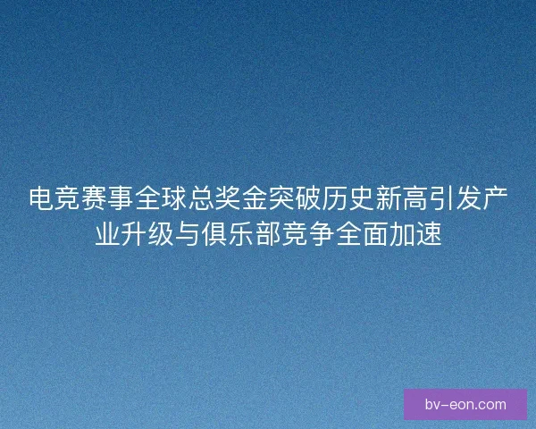 电竞赛事全球总奖金突破历史新高引发产业升级与俱乐部竞争全面加速