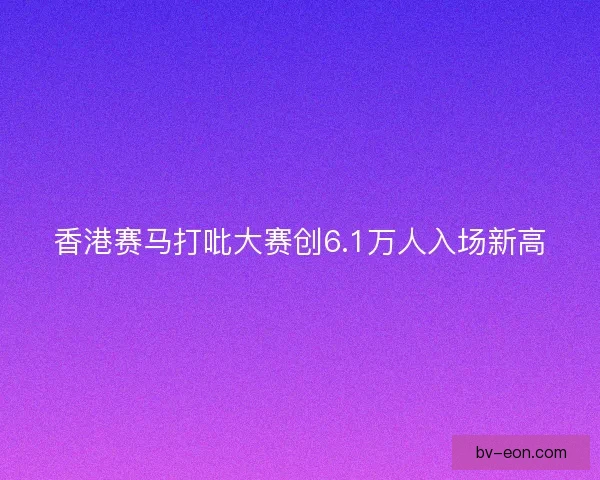 香港赛马打吡大赛创6.1万人入场新高