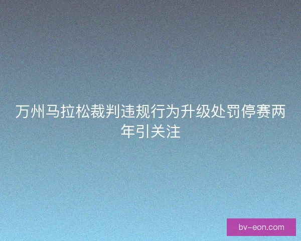 万州马拉松裁判违规行为升级处罚停赛两年引关注