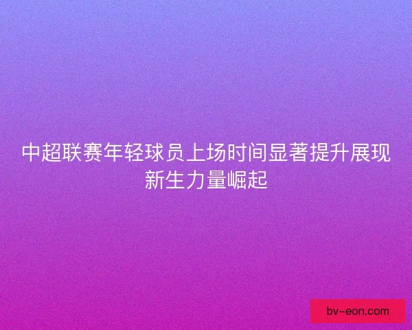 中超联赛年轻球员上场时间显著提升展现新生力量崛起 中超联赛年轻球员上场时间显著提升展现新生力量崛起