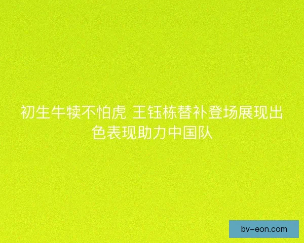 初生牛犊不怕虎 王钰栋替补登场展现出色表现助力中国队