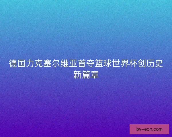 德国力克塞尔维亚首夺篮球世界杯创历史新篇章