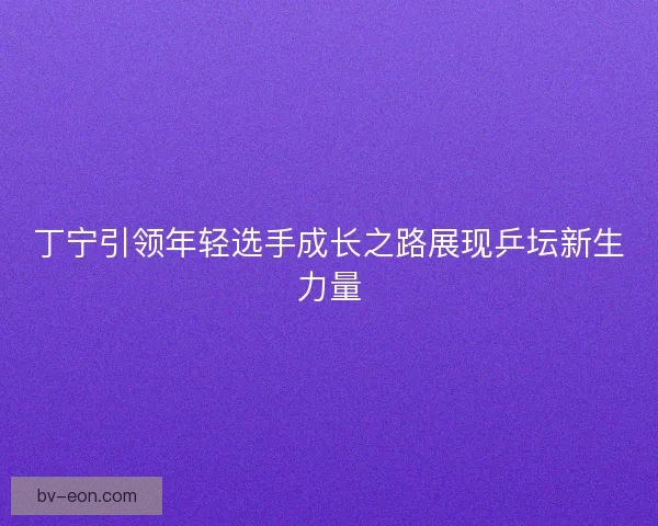 丁宁引领年轻选手成长之路展现乒坛新生力量 丁宁引领年轻选手成长之路展现乒坛新生力量