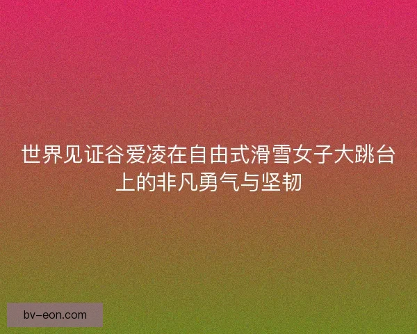 世界见证谷爱凌在自由式滑雪女子大跳台上的非凡勇气与坚韧 世界见证谷爱凌在自由式滑雪女子大跳台上的非凡勇气与坚韧